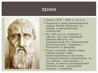  Зенон (333 – 262 гг. до н.э.)
 Родился в греко-финикийском
городе Китие (Китионе) на
Кипре, в финикийском
семействе.
 Ок. 320 до н.э. приехал в
Афины, где стал учеником
киника Кратета, но,
недовольный его «киническим
бесстыдством», перешел к
Стильпону и Диодору.
 Став учителем, Зенон скоро
собрал вокруг себя
многочисленных учеников,
которые сначала назывались, по
его имени, «зенонеями», а
потом, по месту преподавания
(Ποικίλη στοά - расписной
портик) - стоиками.
ЗЕНОН
 