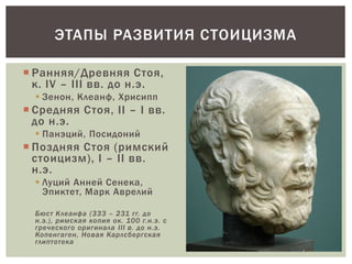  Ранняя/Древняя Стоя,
к. IV – III вв. до н.э.
 Зенон, Клеанф, Хрисипп
 Средняя Стоя, II – I вв.
до н.э.
 Панэций, Посидоний
 Поздняя Стоя (римский
стоицизм), I – II вв.
н.э.
 Луций Анней Сенека,
Эпиктет, Марк Аврелий
Бюст Клеанфа (333 – 231 гг. до
н.э.), римская копия ок. 100 г.н.э. с
греческого оригинала III в. до н.э.
Копенгаген, Новая Карлсбергская
глиптотека
ЭТАПЫ РАЗВИТИЯ СТОИЦИЗМА
 
