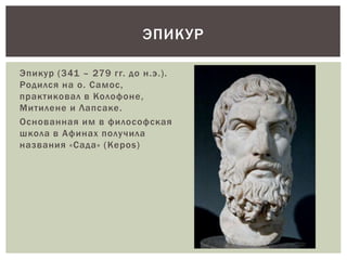 Эпикур (341 – 279 гг. до н.э.).
Родился на о. Самос,
практиковал в Колофоне,
Митилене и Лапсаке.
Основанная им в философская
школа в Афинах получила
названия «Сада» (Kepos)
ЭПИКУР
 