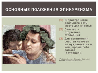 (1) В пространстве
реального есть
место для счастья
(2) Счастье –
отсутствие
страдания
(3) Для достижения
счастья человек
не нуждается ни в
чем, кроме себя
самого
(автаркия).
(Рафаэль Санти. «Эпикур», фрагмент
фрески «Афинская школа»)
ОСНОВНЫЕ ПОЛОЖЕНИЯ ЭПИКУРЕИЗМА
 