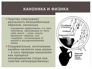 КАНОНИКА И ФИЗИКА
 Чувства схватывают
реальность безошибочным
образом, поскольку
 ощущения аффективны, т.е. они
пассивны, производны от чего-
либо иного – этим «иным»
являются «образы» или
«подобия», истекающие от
вещей и воспринимаемые
нами;
 Следовательно, источником
ошибки является наш разум
– в силу природы мышления
как процесса
опосредования (тогда как
чувства непосредственны)
 