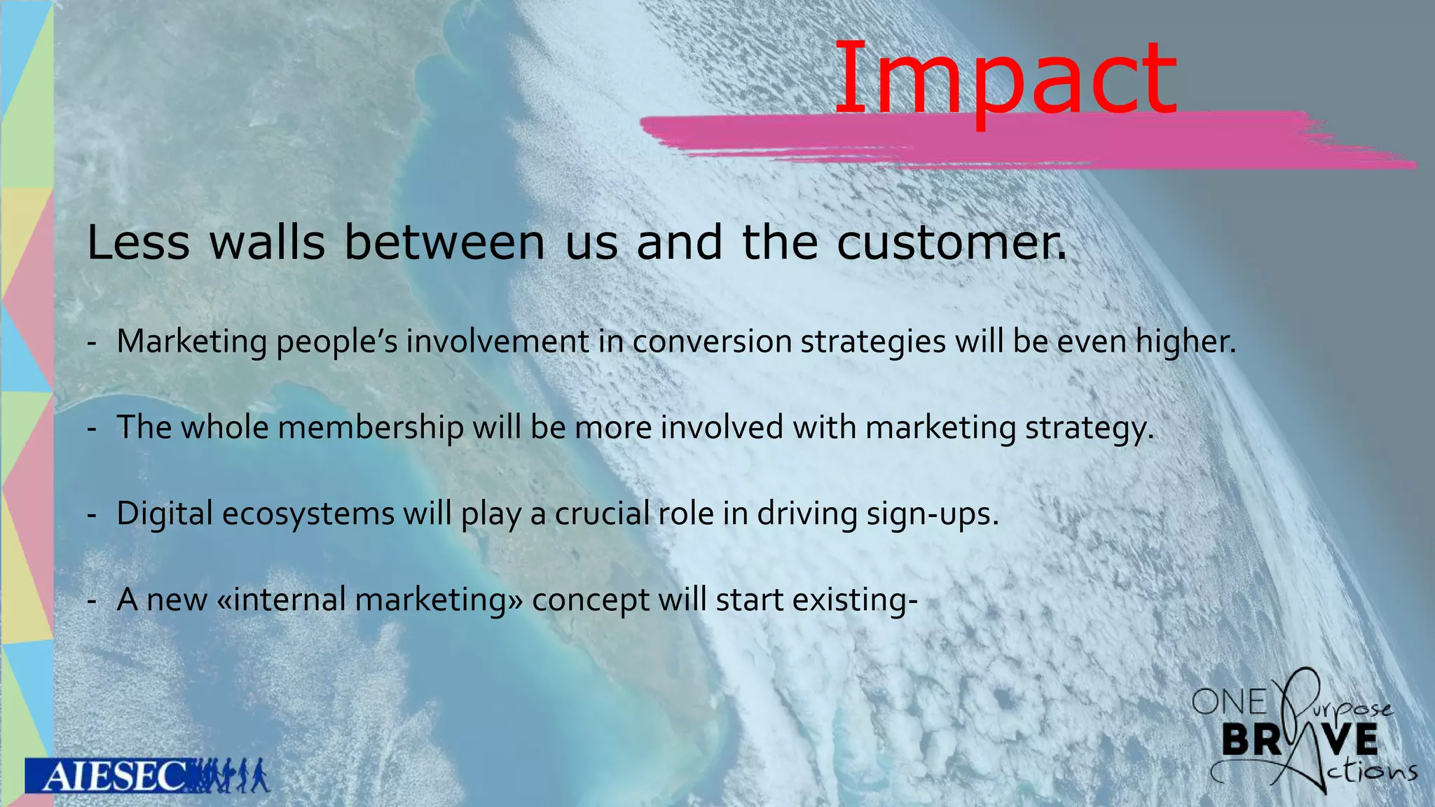 Less walls between us and the customer.
- Marketing people’s involvement in conversion strategies will be even higher.
- The whole membership will be more involved with marketing strategy.
- Digital ecosystems will play a crucial role in driving sign-ups.
- A new «internal marketing» concept will start existing-
Impact
 