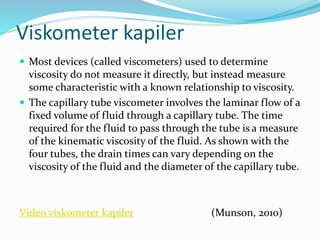 Viskometer kapiler
 Most devices (called viscometers) used to determine
viscosity do not measure it directly, but instead measure
some characteristic with a known relationship to viscosity.
 The capillary tube viscometer involves the laminar flow of a
fixed volume of fluid through a capillary tube. The time
required for the fluid to pass through the tube is a measure
of the kinematic viscosity of the fluid. As shown with the
four tubes, the drain times can vary depending on the
viscosity of the fluid and the diameter of the capillary tube.
Video viskometer kapiler (Munson, 2010)
 