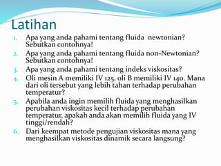 Latihan
1. Apa yang anda pahami tentang fluida newtonian?
Sebutkan contohnya!
2. Apa yang anda pahami tentang fluida non-Newtonian?
Sebutkan contohnya!
3. Apa yang anda pahami tentang indeks viskositas?
4. Oli mesin A memiliki IV 125, oli B memiliki IV 140. Mana
dari oli tersebut yang lebih tahan terhadap perubahan
temperatur?
5. Apabila anda ingin memilih fluida yang menghasilkan
perubahan viskositas kecil terhadap perubahan
temperatur, apakah anda akan memilih fluida yang IV
tinggi/rendah?
6. Dari keempat metode pengujian viskositas mana yang
menghasilkan viskositas dinamik secara langsung?
 