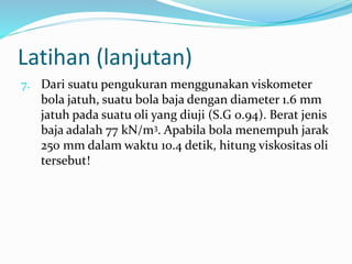 Latihan (lanjutan)
7. Dari suatu pengukuran menggunakan viskometer
bola jatuh, suatu bola baja dengan diameter 1.6 mm
jatuh pada suatu oli yang diuji (S.G 0.94). Berat jenis
baja adalah 77 kN/m3. Apabila bola menempuh jarak
250 mm dalam waktu 10.4 detik, hitung viskositas oli
tersebut!
 