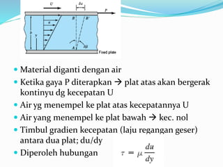  Material diganti dengan air
 Ketika gaya P diterapkan  plat atas akan bergerak
kontinyu dg kecepatan U
 Air yg menempel ke plat atas kecepatannya U
 Air yang menempel ke plat bawah  kec. nol
 Timbul gradien kecepatan (laju regangan geser)
antara dua plat; du/dy
 Diperoleh hubungan
 