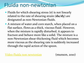 Fluida non-newtonian
 Fluids for which shearing stress (τ) is not linearly
related to the rate of shearing strain (du/dy) are
designated as non-Newtonian fluids.
 A mixture of water and corn starch, when placed on a
flat surface, flows as a thick, viscous fluid. However,
when the mixture is rapidly disturbed, it appears to
fracture and behave more like a solid. The mixture is a
non-Newtonian shear thickening fluid which becomes
more viscous as the shearing rate is suddenly increased
through the rapid action of the spoon.
Video fluida non newtonian (munson, 2010)
 