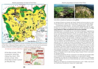 Preah Vihear
Prasat Preah Vihear se trouve dans la commune de Kantuot, district de Chuam Khsan, province
de Peah Vihear . Monument d’époque angkorienne, il est perché à l’extrémité sud d’un promotoire
rocheux de 625mètres d’altitude appartenant à chaîne de montagnes des Dangrèk.
[Preah Vihear ("sanctuaire sacré" en khmer, vihear dérive du sanskrit vihàra, à l'origine des topo-
nymes Bihar et probablement Boukhara)] en khmer Nkø;&=)n
Le temple (Prasat en khmer) de Preah Vihear se trouve dans la com-
mune de Kantout, district de Chuam Khsan, province de Peah Vihear.
(Coordonnées: Latitude Est : 14°23’18°-Longitude Nord : 104°41’02°)
La province de Preah Vihear, une province septemtrionale du Cam-
bodge est couverte d’une grande partie de forêts primaires de Prey
Lang (superficie de 5 250km2
,une grande forêt de l’Asie du sud-est continentale).
Historiquement, ce temple est un monument d’époque angkorienne
situé situé dans la province portant son nom Preah Vihear. Il est à 400
km au nord de Phnom Penh et à 140 km au nord-est de l’ancienne ca-
pitale de l’empire khmer d’Angkor, à proximité immédiate de la fron-
tière avec le Royaume de Thaïlande. Il est perché à l’extrémité sud d’un
promontoire rocheux de 625 mètres d’altitude appartenant à chaîne
de montagnes des “Dangrèk”. La chaîne des Dangrèk est un prolonge-
ment du plateau de Korat(Thaïlande). C’est une longue falaise de grès
orientés d’Est en Ouest qui forme la frontière entre le Thaïlande et le
Cambodge. Du sommet de ce versant escarpé, il domine au sud, vers
le Cambodge, une vaste plaine située en contrebas. Au nord, au-delà
du plateau, le terrain s’étend en pente douce vers la Thaïlande, ce qui
rend plus facile d’accéder au temple par le côté thaïlandais. Mais de-
puis quelques années, les routes goudronnées bien aménagées du côté
cambodgien permettent y accéder facilement. Par la route, de Siem
Reap au temple=104 km.[de Anlong Vèng à Sraèm=78 km; de Sraèm
au temple=26 km]
Le temple proprement dit est composé d’une série de sanctuaires reliés
par un système de chaussées s’étalant sur un axe de 813 mètres.
Longtemps occupé par le Siam/Thaïlande, il fut rendu au Cambodge
par une décision de la Cour Internationale de Justice (CIJ)de La Haye
le 15 juin 1962.
Édifié sous le règne du roi khmer Sûyavarman Ier
(1011-1050), il est inscrit
au Patrimoine mondial de l’Unesco le 7 juillet 2008.
Situation géographique du temple de Preah VihearSituation géographique du temple de Preah Vihear
PREAH VIHEAR
ODAR MEANCHEY Chuam Khsan
Sieam Reap
Kg.Thom
Kg.Cham
Kg.Chhnang
SiSophorn
Battambang
Pursat
Stung Trèng
Kratié
Svay RiengTakeo
KèpSihanoukville
Sènmonorom
Phnom Penh
Anlong Vèng
Les routes qui mènent à Preah Vihear
- De Siem Reap au temple : 104 km.
en passant par Anlong Vèng,
d’Anlong Vèng à Sraèm : 78 km
de Sraèm au temple : 26 km
- De Siem Reap au temple en passant
par Tbèng Mean Chey. Siem Reap
Anlong Vèng
Preah Vihear
Choam Khsan
Sraèm
Tbèng Meanchey
348 349
 