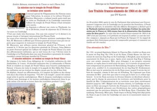 La mission sur le temple de Preah Vihear
se termine avec succès
L'envoyé spécial de l'Organisation des Nations unies
pour l'éducation, la science et la culture (Unesco),
Koichiro Matsuura, a indiqué mardi après-midi que
sa visite en Thaïlande et au Cambodge concernant
l'affaire du temple de Preah Vihear s'était terminée
avec succès.
Le Japonais a effectué une visite en Thaïlande, les
25 et 26 février, avant de séjourner du 27 février au
1er mars au Cambodge.
"C'est une visite très fructueuse. J'en suis très content" a-t-il déclaré à la
presse réunie à l'aéroport international de Phnom Penh.
Au cours d'un entretien lundi avec le Premier ministre cambodgien Hun
Sen, M. Matsuura a affirmé que l'Unesco pourrait envoyer sous peu ses ex-
perts pour inspecter et restaurer le temple de Preah Vihear.
M. Matsuura, par ailleurs ancien directeur général de l'Unesco, a été
nommé le 11 février par La directrice générale de l'Unesco, Irina Bokova
au poste d'envoyé spécial sur l'affaire du temple de Preah Vihear à la suite
des affrontements militaires, qui se sont tenus du 4 au 7 février entre le
Cambodge et la Thaïlande dans une zone frontalière à proximité du temple,
considéré comme héritage mondial de l'Unesco.
17 attachés militaires se rendent au temple de Preah Vihear
En réponse à la visite d’une délégation de 14 attachés militaires du côté
thaïlandais, le 3 mars, 19 attachés militaires des 12 ambassades à Phnom
Penh se rendent au temple de Preah Vihear sous l’escorte cambodgienne.
Durant 2 heures de visite le temple et la pagode de Kéo Sikha Kiri Svara,
ces militaires ont pu évaluer les dégâts causés par les tirs d’obus thaï.
On déplore, durant ces affrontements, 414 impacts de balles ou des shrap-
nels dus à des éclats de roquettes. “70 à 80 % du temple”, aurait été endom-
magé selon la partie cambodgienne. Mais le drapeau cambodgien continue
à flotter sans dommage et les moines cambodgiens demeurent dans la pa-
gode même s’ils ont du se terrer dans des tranchées pendant 3 jours.
Koichiro Matsuura
Koichiro Matsuura, missionnaire de l’Unesco se rend à Phnom Penh
Rappel historique sur
Les Traités franco-siamois de 1904 et de 1907
par DY Kareth
Le 30 octobre 2008, après le vote du Parlement thaï autorisant son Gouver-
nement à négocier avec le Cambodge sur la question des frontières, à Preah
Vihear et ailleurs, le ministère thaï des Affaires Etrangères a déclaré que «
la Thaïlande rejettera toute initiative du Cambodge d'utiliser les cartes des-
sinées par la France en 1904 comme base de la démarcation (des frontières
entre les deux pays) ». Le rejet thaï des traités franco-siamois de 1904 et de
1907 n'est pas nouveau, et le prétexte est toujours le même: ce sont des trai-
tés « inégaux », imposés au Siam par la France de l'époque (1). Le rappel de
quelques faits historiques permet de comprendre pourquoi et comment ces
traités ont été conclus.
Une sécession de Bèn ?
En 1791, un grand dignitaire khmer, le Chauvea Bèn, s'enfuit au Siam avec
le jeune roi Ang Eng. En 1794, le roi du Siam, Chakri-Rama 1er, fait cou-
ronner de nouveau Ang Eng roi du Cambodge, à Bangkok, pour marquer la
suzeraineté du Siam sur ce pays. Après avoir ramené Ang Eng à Oudong
avec une armée siamoise, Bèn, pour échapper à ses propres ennemis
khmers, se replie dans le nord-ouest du pays, où il s'octroie un grand terri-
toire comprenant les provinces de Battambang, Sisophon et Angkor (Siern-
reap), avec, semble-t-il, le consentement du roi Ang Eng (2). Evidemment,
Bèn se met sous la: protection du roi du Siam aussi, auquel il envoie des tri-
buts de vassalité, comme le fait son roi d'Oudong. Ne s'agissant pas d'une
sécession de Bèn - peut-être que celui-ci n'ose pas le faire ou s'y refuse éga-
lement - le roi du Siam accentue la division khmère en décrétant abusive-
ment que la charge de gouverneur du territoire soit héréditaire pour la
famille de Bèn. L'administration de ce territoire reste donc entièrement
khmère jusqu'en 1867. Malgré cette division interne, le Cambodge est tou-
jours un Etat uni jusqu'à l'arrivée des Français en Indochine. Cependant,
dès 1851, Bangkok présente aux Occidentaux des cartes géographiques
montrant que les provinces khmères de Koh Kong, Krat, Chantabor, Bat-
tambang, Siernreap, Mlou-prey, Tonlé-repou et Stung Trèng font déjà partie
du Siam et que le reste du Cambodge est sous la co-suzeraineté siamo-an-
namite.
Historique sur les Traités franco-siamois de 1904 et de 1907
384 385
 