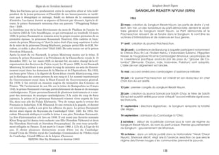Mais les frictions qui se produisirent entre le caractère altier et très indé-
pendant de la jeune princesse et l'hostilité de ses beaux-parents ne tardè-
rent pas à désagréger ce ménage, fondé en dehors de la communauté
d'intérêts. Les époux durent se séparer et finirent par divorcer. Après le di-
vorce, le prince Suramarit retourna chez ses parents " (Pingpéang Yukan-
thor : 246).
Le huitième jour de la lune décroissante du mois de Phalkun de l'annàe de
la chèvre 2463 de l'ère bouddhique, ce qui correspond au vendredi 12 mars
1920, le prince Suramarit se remaria avec la propre cousine germaine de sa
première épouse, la princesse Kossamak Nearirat, fille cadette et bien-
aimée du prince Monivong et "dont la mère était d'un rang supérieur à celui
de la mère de la princesse Duong-Mathuret, puisque petite-fille de S.M. No-
rodom, et noble à plus d'un titre" (ibid :246). De cette union est né le prince
Norodom Sihanouk. .
Après la mort du roi Sisowath, le prince Monivong monta sur le trône. Il
nomma le prince Suramarit à la Présidence de la Chancellerie royale le 15
décembre 1927. Le 1er mars 1928, ce dernier fut, en outre, chargé de la ré-
organisation des Services du Palais royal. Le 30 mars 1929, le roi Sisowath
Monivong fit attribuer à son gendre le rang de ministre au sein du Gouver-
nement royal dans les domaines de la Marine et de l'Agriculture. En 1932,
son beau-père l'éleva à la dignité de Krom khun visothi khattiyavong, titre
qui le distingua des autres princes de son rang et il fut nommé représentant
du Gouvernement royal dans le Haut Conseil du Gouvernement général.
En 1939, il fut envoyé en mission auprès du ministère des Colonies en
France. "De l'avènement de son fils sur le trône du Kampuchéa au 9 mars
1945, le prince Suramarit s'occupa particulièrement de danse et de musique
cambodgiennes. Il joue personnellement de plusieurs instruments et a com-
posé des morceaux de musique cambodgienne."A la suite du coup de force
japonais, le prince et la princesse Suramarit vinrent vivre auprès de leur
fils, dans une aile du Palais Khémarin. "Peu de temps après le retour des
Français en Indochine, S.M. Sihanouk fit une retraite à la pagode, et durant
cet interrègne, confia à son père les affaires du pays. Le prince Suramarit
devint alors régent du Royaume du Cambodge)} (ibid : 246). En 1955, No-
rodom Sihanouk abdiqua et confia le trône à son père Norodom Suramarit.
La fête d'intronisation eût lieu en 1956. Il eut aussi une favorite nommée
Khun Yeap qui lui donna trois enfants: une fille (Norodom Vicheara) et deux
fils (Norodom Sireivuth et Norodom Preyasophon). Ils sont tous actuelle-
ment réfugiés en France. Il est mort le 3 mars 1960 à 12 h 45, à l'âge de 64
ans. Il obtint plusieurs distinctions avant d'être roi du Cambodge:
Grand'Croix de l'Ordre royal du Cambodge; Commandeur de l'Ordre royal
du Cambodge, Grand Officier de la Légion d'honneur.
(KHING Hoc Dy, Hommes et destins-1985)
____________________________________________________________________
Règne du roi Norodom Suramarit
SANGKUM REASTR NIYUM (SRN)
1955
23 mars : création du Sangkum Reastr Niyum. Les partis de droite s’y ral-
lient. Sim Var, un des fondateurs du parti démocrate, devient le secré-
taire général du Sangkum reastr Niyum. Le Parti démocrate et le
Pracheachon refusent de se fondre dans le Sangkum. Ils vont être les
victimes d’intimidations et de violences en tous genres.
1er
avril : création du journal Pracheachon.
18-24 avril : conférence de Bandung à laquelle participent notamment
le Chinois Zhou En Lai, l’Indien Nehru, L’indonésien Sukarno, l’Egyptien
Nasser, le Yougoslave Tito et le Cambodgien Sihanouk. Les principes de
la coexistence pacifique avancés par les pays du “groupe de Co-
lombo” (Birmanie, Ceylan, Inde, Indonésie, Pakistan) sont adoptés.
L’idée de non alignement est lancée.
16 mai : accord américano-cambodgien d’assistance militaire.
10 juin : le journal Pracheachon est interdit et son rédacteur en chef
Chim Kim An est arrêté.
13 juin : premier congrès du sangkum Reastr Niyum.
20 juin : création du journal Samaki par Saloth Chay, le frère de Saloth
Sâr qui est aussitôt arrêté pour avoir critiqué l’accord militaire signé avec
les Etats-Unis.
11 septembre : élections législatives : le Sangkum remporte la totalité
des sièges.
14 septembre : admission du Cambodge à l’ONU.
3 octobre : début da la période connue sous le nom de régime du
Sangkum Resatr Niyum, du nom du parti unique. Premier gouvernement
du Sangkum : gouvernement de Sihanouk.
18 octobre : dans un article publié dans le Nationaliste “Neak Cheat
Niyum), Sihanouk décrit, vingt ans à l’avance, exaction ce que sera le
régime des Khmers rouges si les communistes prennent le pouvoir.
Sangkum Reastr Niyum
114 115
 