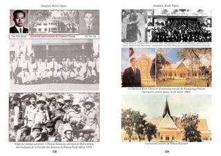 Tan Kim Huon Université agronomique de Chamcar Daung Ho Ton Lip
Stage de Géologie générale à Phnom Sampeou, province de Battambang
des étudiants de la Faculté des Sciences de Phnom Penh (début 1970)
Sangkum Reastr Niyum
Palais d’Etat de Chamcar Môn du 6 avril 1968 : 185 ingénieurs, médécins, agronomes, physiciens, chi-
mistes, pharmaciens, décorateurs, accompagnés par Vann Molyvann, ministre de l’Education nationale.
Le Recteur Keat Chon et Université royale de Kampong Chham
(première pierre posée le 16 mars 1965)
Université royale de Takeo-Kampot
Sangkum Reastr Niyum
158 159
 