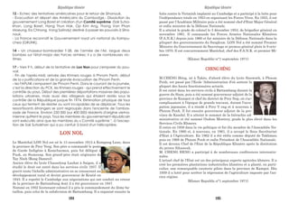 12 - Echec des tentatives américaines pour le retour de Sihanouk.
- Evacuation et départ des Américains du Cambodge.- Dissolution du
gouvernement Long Boret et création d'un Comité suprême (Sak Sutsa-
khan, Long Boret, Hang Thun Hak, Op Kim Ang, Thong Van Phan
Moeung, Ea Chhong, Vong Sarindy) destiné à passer les pouvoirs à Siha-
nouk.
- La France reconnaît le Gouvernement royal uni national du Kampu-
chea (GRUNK).
14 - Un chasseur-bombardier T-28, de l'armée de l'Air, largue deux
bombes sur l'état-major des Forces armées; il y a de nombreuses vic-
times.
17 - Vers 9 h, début de la tentative de Lon Non pour s'emparer du pou-
voir.
- Fin de l'après-midi, arrivée des Khmers rouges à Phnom Penh; début
de la « purification» et de la grande évacuation de Phnom Penh.
- les FAPLNK s'emparent de Phnom Penh. Dans le courant de la journée,
c'est la direction du PCK, les Khmers rouges - qui prend effectivement le
contrôle du pays. Début des premières déportations massives des popu-
lations urbaines, mais aussi des villageois qui étaient restés sous le
contrôle de la République jusque fin 1974. Elimination physique de tous
ceux qui tentent de résister ou sont incapables de se déplacer. Tous les
ressortissants étrangers se sont regroupés dans l'enceinte de l'ambas-
sade de France. Environ 250 000 (sur 400 000) résidents d'origine vietna-
mienne quittent le pays. Tous les membres du gouvernement républicain
sont exécutés ainsi que les membres du « Comité suprême ", à l'excep-
tion de Sak Sutsakhan qui a pu s'enfuir à bord d'un hélicoptère.
lutte contre le Vietminh implanté au Cambodge et a participé à la lutte pour
l'indépendance totale en 1953 en organisant les Forces Vives. En 1955, il est
passé par l'Académie Militaire puis a été nommé chef d'Etat-Major Général
et enfin ministre de la Défense Nationale.
Il a atteint le grade de colonel le 3 décembre 1953, de brigadier général en
novembre 1961. Il commande les Forces Armées Nationales Khmères
(F.A.N.K.) depuis juin 1960 et fut ministre de la Défense Nationale dans la
pilupart des gouvernements du Sangkum. LON Nol a été nommé Premier
Ministre du Gouvernement de Sauvetage et promus général plein le 9 octo-
bre 1970. Il est concurremment Maréchal, chef des F.A.N.K. et premier Mi-
nistre.
(Khmer Republic-n°1-septembre 1971)
CHENG HÉNG
M.CHENG Héng, né à Takéo, d'abord élève du lycée Sisowath, à Phnom
Penh, est passé par l'Ecole 'Administration d'où sortent la
plupart des hauts fonctionnaires actuels.
Il est entré dans les services civils à Battambang durant la
guerre du Siam, puis a été nommé gouverneur adjoint de la
province de Kampot et chef du district de Prey Nop, où s'ac-
complissaient à l'époque de grands travaux, durant l'occu-
pation japonaise, il a résidé à Prey V eng et à nouveau à
Phnom Penh. Il fut ensuite gouverneur adjoint de la pro-
vince de Kandal. Il a atteint le sommet de la hiérachie ad-
ministrative et été nommé Oudom Montrey, grade le plus élevé dans les
Services Civils Khmers.
Il entra en 1958 dans la vie politique et fut élu membre de l'Assemblée Na-
tionale. En 1960 et, à nouveau, en 1961, il a occupé le Sous Secrétariat
d'Etat à l'Agriculture. En 1962 il a été réélu comme député de Takhmau
puis en 1968 de Phnom Penh et enfin Président de l'Assemblée Nationale.
Il est devenu Chef de l'Etat de la République Khmère après la distitution
du prince Sihanouk.
M. CHENG HENG a participé à de nombreuses conférences internatio-
nales.
L'actuel chef de l'Etat est un des principaux experts agricoles khmers. Il a
créé les premières plantations industrielles khmères et a planté, en parti-
culier, une remarquable cocoterie pilote dans la province de Kampot. Dès
1959 il a lutté pour arrêter la régression de l'agriculture imposée par l'an-
cien régime.
(Khmer Republic.n°1.septembre 1971)
LON NOL
Le Maréchal LON Nol est né le 13 novembre 1913 à Kompong Leau, dans
la province de Prey Veng. Son père a commandé le poste
de Garde Indigène à Komchaimea, puis fut délégué à
Puok, en Siemreap. Son grand-père était originaire de
Tay Ninh (Rong Damrei).
Ancien élève du lycée Chasseloup Laubat à Saigon, il a
étudié le droit est entré dans les services civils 1937. Il
gravit toute l'échelle administrative en se consacrant au
développement rural et devint gouverneur de Kratié en
1945. Il a reprété le Cambodge aux négociations qui ont conduit au retour
de la province de Battambang dont il a été gouverneur en 1947.
Nommé en 1952 lieutenant-colonel il a pris le commandement du 2ème ba-
taillon, puis celui de la subdivision de Battambang. Il a organisé ensuite la
République khmère République khmère
184 185
 