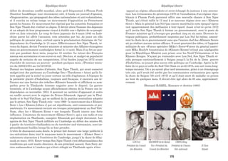 début du deuxième conflit mondial, alors qu'il fréquentait à Phnom Penh
l'Institut bouddhique tout récemment créé, il fonda un journal d'opinion,
«Nagaravatta», qui propageait des idées nationalistes et anti-colonialistes,
et il suscita en même temps un mouvement d'opposition au Protectorat
parmi les bonzes. Ce mouvement fut réprimé par les autorités françaises et
Son Ngoc Thanh dut s'enfuir au Japon. Il devint alors l'homme des Japonais
et un adepte de leur programme visant à établir une « Sphère de co-prospé-
rité» en Asie orientale. Le coup de force japonais du 9 mars 1945 en Indo-
chine parut lui offrir l'occasion, très attendue par lui, de jouer un rôle
politique de premier plan, surtout après la proclamation théorique de l'in-
dépendance du Cambodge le 13 mars. Effectivement Son Ngoc Thanh, re-
venu du Japon, devint Premier ministre et ministre des Affaires étrangères
dans un gouvernement cambodgien formé le 14 août. Mais il ne fut au pou-
voir que pendant deux mois, jusqu'au 16 octobre. Le retour des Français
amena son arrestation et son envoi en exil. Dès lors, et malgré sa popularité
auprès de certains de ses compatriotes, il lui faudra jusqu'en 1972 avant
d'accéder de nouveau au pouvoir - pendant quelques mois...(Premier minis-
tre du 20/03/1972 au 14/10/1972).
Durant ces longues années d'attente, Son Ngoc Thanh, qui avait conservé
malgré tout des partisans au Cambodge (les « Thanhistes » (ainsi qu'ils fu-
rent appelés par la suite) va jouer surtout un rôle d'agitateur. A l'époque de
la première guerre d'Indochine, toujours anti-français, il exercera son in-
fluence sur une faction des rebelles «Khmers-Issarak» et affichera sa sym-
pathie pour la Thaïlande (comme naguère pour le Japon). La guerre
terminée, et le Cambodge ayant officiellement obtenu de la France son in-
dépendance en novembre 1953, il poursuit sa carrière d'opposant et entre
en conflit ouvert avec le régime du Prince Sihanouk. Appuyé par la Thaï-
lande et le Sud-ViêtNam, qui se méfient de la position neutraliste adoptée
par le prince, Son Ngoc Thanh crée - vers 1960 - le mouvement des « Khmers
Serei » (ou « Khmers Libres ») qui est républicain, anti-communiste et pro-
américain. Ce mouvement recrute ses troupes principalement au Sud-Viêt-
Nam, chez les « Khmers Krom » sur lesquels Thanh exerce une forte
influence. L'existence du mouvement «Khmer Serei », qui a une radio et une
implantation en Thaïlande, exaspère Sihanouk qui réagit durement. Les
agents de Son Ngoc Thanh infiltrés au Cambodge au début des années 60,
à partir du territoire thaïlandais ou du territoire sud-vietnamien, sont im-
pitoyablement fusillés lorsqu'ils se font prendre.
A titre de dissuasion sans doute, le prince fait donner une large publicité à
ces exécutions dans tout le royaume-mais le mouvement « Khmer Serei »
subsistera néanmoins à l'extérieur du Cambodge, jusqu'à la chute de Siha-
nouk en mars 1970. Entre-temps Son Ngoc Thanh s'est débarrassédans des
conditions qui sont restés obscures, de son principal associé, Sam Sary, an-
cien ambassadeur à Londres qui s'était réfugié en Thaïlande après s'être
opposé au régime sihanoukiste et avoir échappé de justesse à une arresta-
tion. Les événements du printemps 1970 et l'installation d'un régime répu-
blicain à Phnom Penh parurent offrir une nouvelle chance à Son Ngoc
Thanh, qui s'était rallié le 15 mai à ce nouveau régime avec ses « Khmers
Serei ». Mais le général Lon Nol (pas encore maréchal à cette époque) éprou
vait apparemment des méfiances à leur égard. Aussi n'est-ce qu'en 1972
qu'il invita Son Ngoc Thanh à former un gouvernement, avec le poste de
Premier ministre qu'il n'occupa que pendant cinq ou six mois. Diverses in-
trigues politiques, probablement inspirées par Lon Nol lui-même, amenè-
rent la chute de ce gouvernement sans que l'ancien chef des «Khmers Serei»
ait pu réaliser aucune action efficace. Il avait pourtant des idées, et l'appoint
militaire de ses «Forces spéciales (Mike’s Force=Forces du général améri-
cain Mike Healy)» (constituées de «Khmers Krom») n'était pas négligeable
pour la République Khmère aux prises avec les Nord-Viétnamiens et les
Khmers Rouges. N'ayant pu s'entendre avec Lon Nol, Son Ngoc Thanh ré-
sida presque continuellement à Saigon jusqu'à la fin de la 2ème guerre
d'Indochine, ne jouant plus aucun rôle politique au Cambodge. Après la dé-
faite de ce pays et celle du Sud-Viêt-Nam en avril 1975, son sort resta long-
temps inconnu. On a pu savoir plus tard néanmoins, grâce à un témoignage
très sûr, qu'il avait été arrêté par les communistes vietnamiens peu après
la chute de Saigon (30 avril 1975) et qu'il était mort de maladie en prison
au bout de quelques mois. Il devait être âgé alors de 65 ans, approximati-
vement.
(Bernard HAMEL, Hommes et destins-1985)
LON Nol
Président du Conseil
des Ministres
SISOWATH Sirik Matak
Vice -Président du
Conseil des Ministres
CHENGHéng
Président de l’Assem-
blée nationale
IN Tam
Député
République khmère République khmère
190 191
 