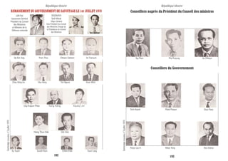 Cambodgenouveaun°3juillet1970
Conseillers auprès du Président du Conseil des ministres
Conseillers du Gouvernement
Tep Phan Pho Proeung Au Chheun
Trinh Hoanh Phlek Phoeun Douc Rasy
Hoeur Lay In Meas Yang Keo Sranas
République khmère République khmère
192 193
Op Kim Ang Prom Thos Chhann Sokhom Un Tramuch
Chau Xéng Ua Hou Hong Tim Nguon Koun Wick
Ung Krapum Phkar Kang Kéng Keuky Lim
Dy Touch Sarath Hum Chhim Khèt Tourn Lang
Cambodgenouveaun°3juillet1970
REMANIEMENT DU GOUVERNEMENT DE SAUVETAGE LE 1er JUILLET 1970
LON Nol
Lieutenant-Général
Président du Conseil
des Ministres
et Ministre de la
Défense nationale
SISOWATH
Sirik Matak
Major-Général
Vice-Président du Conseil
des Ministres Chargé de
la Présidence du Conseil
des Ministres
Hang Thun Hak Um Sim
Yem Sambaur
 