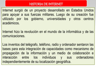 Internet surgió de un proyecto desarrollado en Estados Unidos
para apoyar a sus fuerzas militares. Luego de su creación fue
utilizado por los gobierno, universidades y otros centros
académicos.
Internet hizo la revolución en el mundo de la informática y de las
comunicaciones.
Los inventos del telégrafo, teléfono, radio y ordenador sentaron las
bases para esta integración de capacidades como mecanismo de
propagación de la información y un medio de colaboración e
interacción entre los individuos y sus ordenadores
independientemente de su localización geográfica.
HISTORIADE INTERNET
 