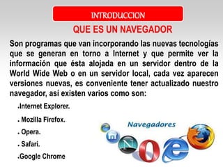 Son programas que van incorporando las nuevas tecnologías
que se generan en torno a Internet y que permite ver la
información que ésta alojada en un servidor dentro de la
World Wide Web o en un servidor local, cada vez aparecen
versiones nuevas, es conveniente tener actualizado nuestro
navegador, así existen varios como son:
●Internet Explorer.
● Mozilla Firefox.
● Opera.
● Safari.
●Google Chrome
QUE ES UN NAVEGADOR
INTRODUCCION
 