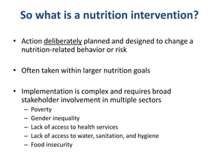 So what is a nutrition intervention?
• Action deliberately planned and designed to change a
nutrition-related behavior or risk
• Often taken within larger nutrition goals
• Implementation is complex and requires broad
stakeholder involvement in multiple sectors
– Poverty
– Gender inequality
– Lack of access to health services
– Lack of access to water, sanitation, and hygiene
– Food insecurity
 