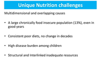 Unique Nutrition challenges
Multidimensional and overlapping causes
• A large chronically food insecure population (13%), even in
good years
• Consistent poor diets, no change in decades
• High disease burden among children
• Structural and Interlinked inadequate resources
 