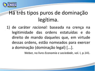 Há três tipos puros de dominação
legítima.
1) de caráter racional: baseada na crença na
legitimidade das ordens estatuídas e do
direito de mando daqueles que, em virtude
dessas ordens, estão nomeados para exercer
a dominação (dominação legal) [...].
Weber, no livro Economia e sociedade, vol. I, p.141.
 