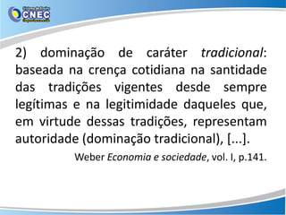 2) dominação de caráter tradicional:
baseada na crença cotidiana na santidade
das tradições vigentes desde sempre
legítimas e na legitimidade daqueles que,
em virtude dessas tradições, representam
autoridade (dominação tradicional), [...].
Weber Economia e sociedade, vol. I, p.141.
 