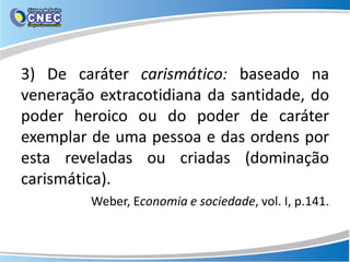 3) De caráter carismático: baseado na
veneração extracotidiana da santidade, do
poder heroico ou do poder de caráter
exemplar de uma pessoa e das ordens por
esta reveladas ou criadas (dominação
carismática).
Weber, Economia e sociedade, vol. I, p.141.
 