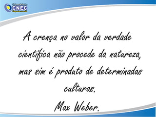 A crença no valor da verdade
científica não procede da natureza,
mas sim é produto de determinadas
culturas.
Max Weber.
 