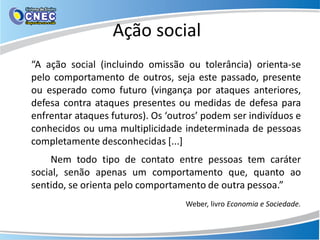 Ação social
“A ação social (incluindo omissão ou tolerância) orienta-se
pelo comportamento de outros, seja este passado, presente
ou esperado como futuro (vingança por ataques anteriores,
defesa contra ataques presentes ou medidas de defesa para
enfrentar ataques futuros). Os ‘outros’ podem ser indivíduos e
conhecidos ou uma multiplicidade indeterminada de pessoas
completamente desconhecidas [...]
Nem todo tipo de contato entre pessoas tem caráter
social, senão apenas um comportamento que, quanto ao
sentido, se orienta pelo comportamento de outra pessoa.”
Weber, livro Economia e Sociedade.
 