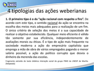 4 tipologias das ações weberianas
1. O primeiro tipo é o da “ação racional com respeito a fins”. De
acordo com este tipo, o sentido racional da ação se encontra na
escolha dos meios mais adequados para a realização de um fim.
O único critério de seleção dos meios é a sua capacidade de
realizar o objetivo estabelecido. Qualquer meio eficiente é válido
tão somente por sua eficiência, independentemente de
avaliações morais ou éticas. É o tipo de ação mais frequente na
sociedade moderna a ação do empresário capitalista que
emprega a mão de obra de vários empregados pagando o menor
salário possível, a ação do político corrupto que desvia o
dinheiro da merenda das escolas.
Fragmento extraído do texto didático Interação social do grupo PIBID da UNESP de Marília.
(Adaptada)
 