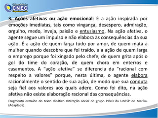3. Ações afetivas ou ação emocional: É a ação inspirada por
emoções imediatas, tais como vingança, desespero, admiração,
orgulho, medo, inveja, paixão e entusiasmo. Na ação afetiva, o
agente segue um impulso e não elabora as consequências da sua
ação. É a ação de quem larga tudo por amor, de quem mata a
mulher quando descobre que foi traído, e a ação de quem larga
o emprego porque foi xingado pelo chefe, de quem grita após o
gol do time do coração, de quem chora em enterros e
casamentos. A “ação afetiva” se diferencia da “racional com
respeito a valores” porque, nesta última, o agente elabora
racionalmente o sentido de sua ação, de modo que sua conduta
seja fiel aos valores aos quais adere. Como foi dito, na ação
afetiva não existe elaboração racional das consequências.
Fragmento extraído do texto didático Interação social do grupo PIBID da UNESP de Marília.
(Adaptada)
 