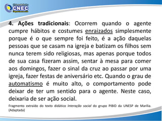 4. Ações tradicionais: Ocorrem quando o agente
cumpre hábitos e costumes enraizados simplesmente
porque é o que sempre foi feito, é a ação daquelas
pessoas que se casam na igreja e batizam os filhos sem
nunca terem sido religiosas, mas apenas porque todos
de sua casa fizeram assim, sentar à mesa para comer
aos domingos, fazer o sinal da cruz ao passar por uma
igreja, fazer festas de aniversário etc. Quando o grau de
automatismo é muito alto, o comportamento pode
deixar de ter um sentido para o agente. Neste caso,
deixaria de ser ação social.
Fragmento extraído do texto didático Interação social do grupo PIBID da UNESP de Marília.
(Adaptada)
 