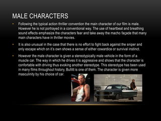 MALE CHARACTERS
• Following the typical action thriller convention the main character of our film is male.
However he is not portrayed in a conventional way. The use of heartbeat and breathing
sound effects emphasize the characters fear and take away the macho façade that many
main characters have in thriller movies.
• It is also unusual in the case that there is no effort to fight back against the sniper and
only escape which on it’s own shows a sense of either cowardice or survival instinct.
• However the male character is given a stereotypically male vehicle in the form of a
muscle car. The way in which he drives it is aggressive and shows that the character is
confortable with driving thus evoking another stereotype. This stereotype has been used
in many films throughout history, Bullitt is one of them. The character is given more
masculinity by his choice of car.
 