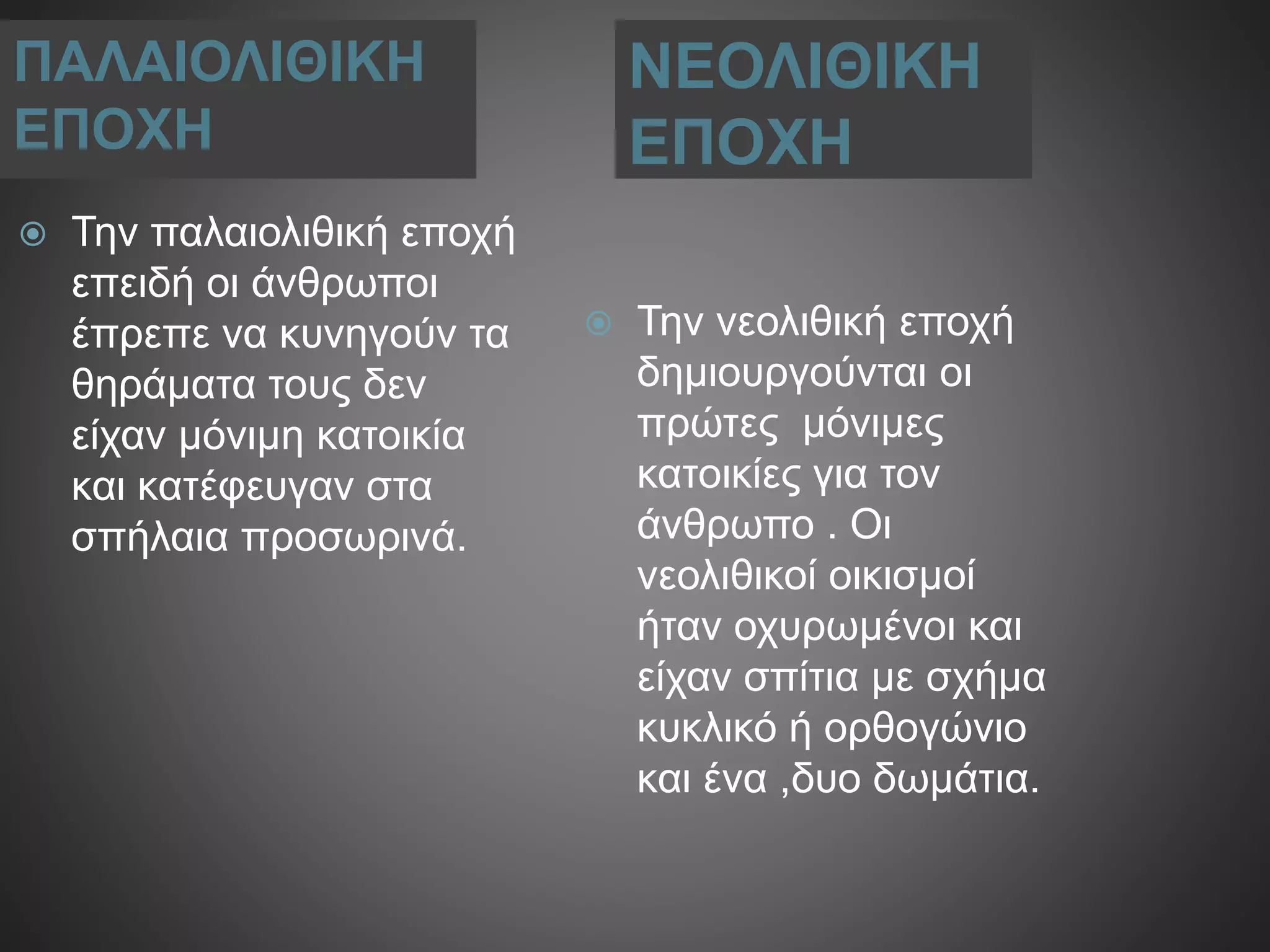 ΠΑΛΑΙΟΛΙΘΙΚΗ
ΕΠΟΧΗ
ΝΕΟΛΙΘΙΚΗ
ΕΠΟΧΗ
 Την παλαιολιθική εποχή
επειδή οι άνθρωποι
έπρεπε να κυνηγούν τα
θηράματα τους δεν
είχαν μόνιμη κατοικία
και κατέφευγαν στα
σπήλαια προσωρινά.
 Την νεολιθική εποχή
δημιουργούνται οι
πρώτες μόνιμες
κατοικίες για τον
άνθρωπο . Οι
νεολιθικοί οικισμοί
ήταν οχυρωμένοι και
είχαν σπίτια με σχήμα
κυκλικό ή ορθογώνιο
και ένα ,δυο δωμάτια.
 