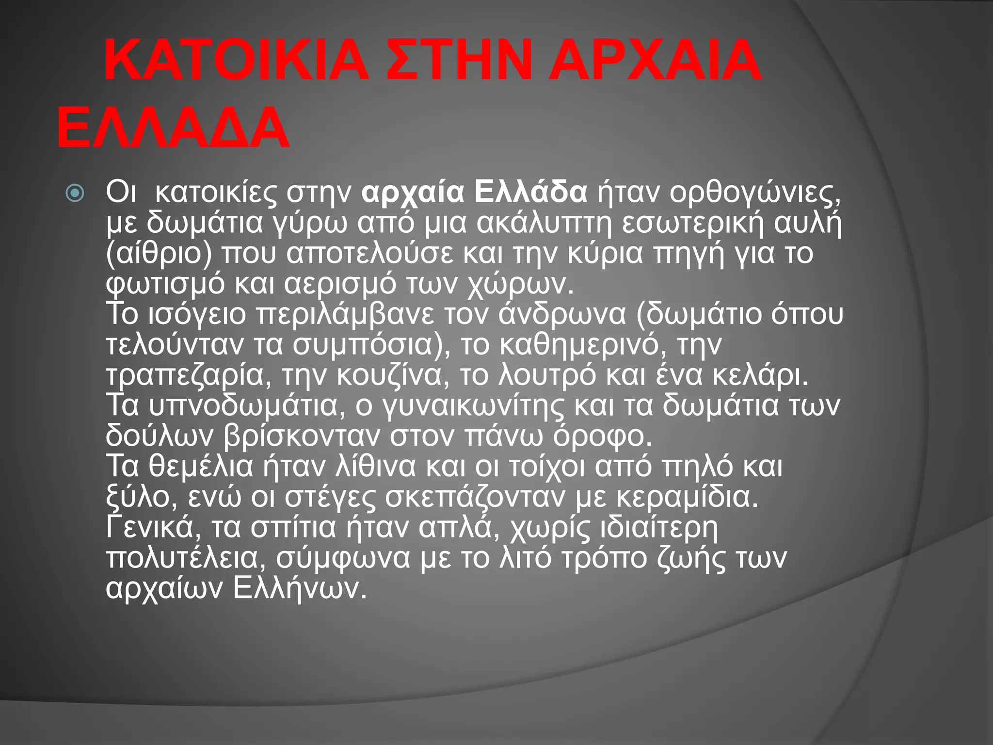 ΚΑΤΟΙΚΙΑ ΣΤΗΝ ΑΡΧΑΙΑ
ΕΛΛΑΔΑ
 Οι κατοικίες στην αρχαία Ελλάδα ήταν ορθογώνιες,
με δωμάτια γύρω από μια ακάλυπτη εσωτερική αυλή
(αίθριο) που αποτελούσε και την κύρια πηγή για το
φωτισμό και αερισμό των χώρων.
Το ισόγειο περιλάμβανε τον άνδρωνα (δωμάτιο όπου
τελούνταν τα συμπόσια), το καθημερινό, την
τραπεζαρία, την κουζίνα, το λουτρό και ένα κελάρι.
Τα υπνοδωμάτια, ο γυναικωνίτης και τα δωμάτια των
δούλων βρίσκονταν στον πάνω όροφο.
Τα θεμέλια ήταν λίθινα και οι τοίχοι από πηλό και
ξύλο, ενώ οι στέγες σκεπάζονταν με κεραμίδια.
Γενικά, τα σπίτια ήταν απλά, χωρίς ιδιαίτερη
πολυτέλεια, σύμφωνα με το λιτό τρόπο ζωής των
αρχαίων Ελλήνων.
 