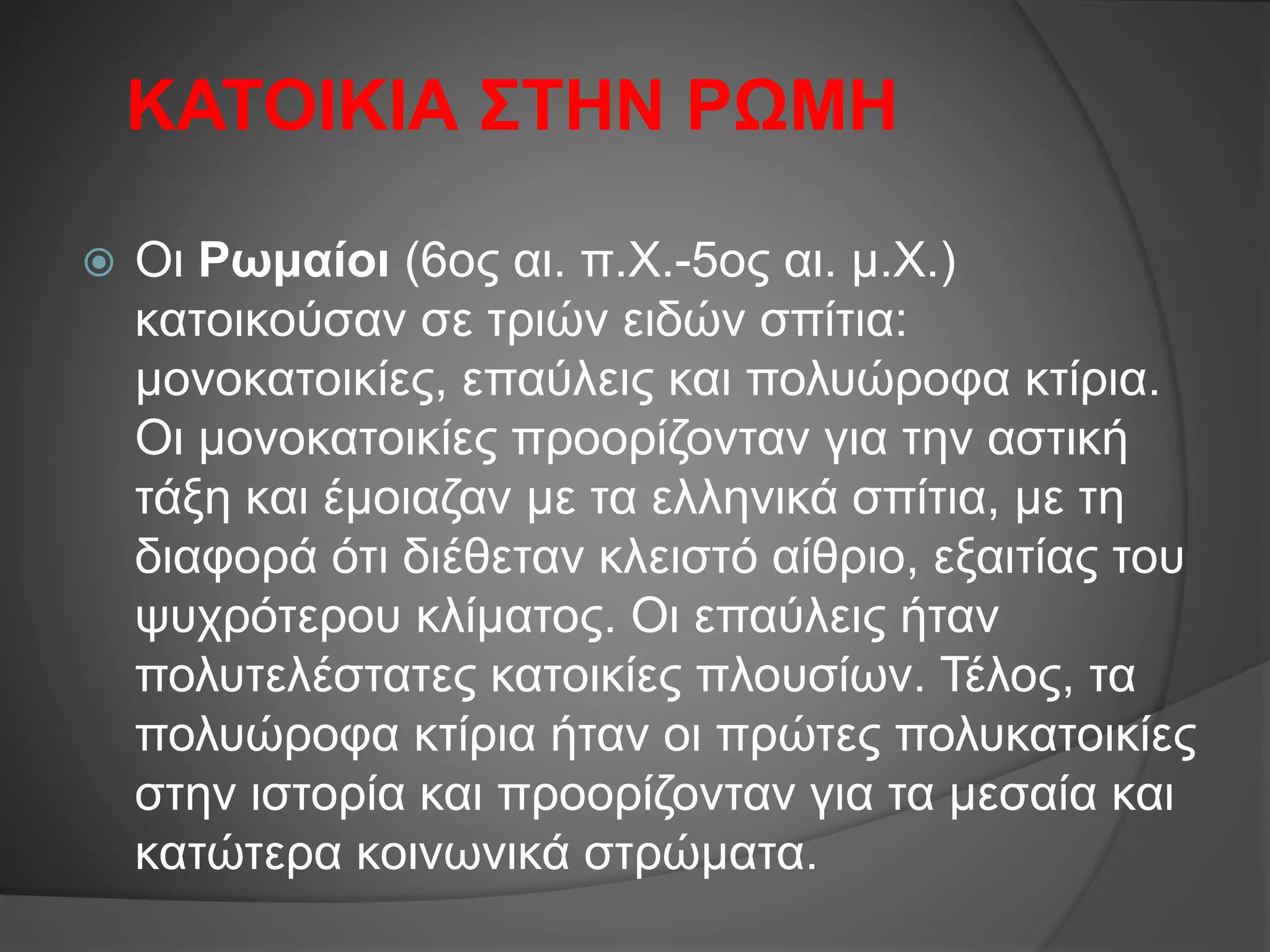 ΚΑΤΟΙΚΙΑ ΣΤΗΝ ΡΩΜΗ
 Οι Ρωμαίοι (6ος αι. π.Χ.-5ος αι. μ.Χ.)
κατοικούσαν σε τριών ειδών σπίτια:
μονοκατοικίες, επαύλεις και πολυώροφα κτίρια.
Οι μονοκατοικίες προορίζονταν για την αστική
τάξη και έμοιαζαν με τα ελληνικά σπίτια, με τη
διαφορά ότι διέθεταν κλειστό αίθριο, εξαιτίας του
ψυχρότερου κλίματος. Οι επαύλεις ήταν
πολυτελέστατες κατοικίες πλουσίων. Τέλος, τα
πολυώροφα κτίρια ήταν οι πρώτες πολυκατοικίες
στην ιστορία και προορίζονταν για τα μεσαία και
κατώτερα κοινωνικά στρώματα.
 