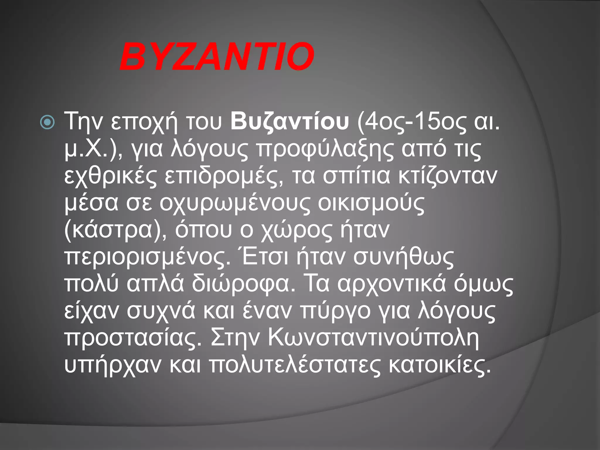 ΒΥΖΑΝΤΙΟ
 Την εποχή του Βυζαντίου (4ος-15ος αι.
μ.Χ.), για λόγους προφύλαξης από τις
εχθρικές επιδρομές, τα σπίτια κτίζονταν
μέσα σε οχυρωμένους οικισμούς
(κάστρα), όπου ο χώρος ήταν
περιορισμένος. Έτσι ήταν συνήθως
πολύ απλά διώροφα. Τα αρχοντικά όμως
είχαν συχνά και έναν πύργο για λόγους
προστασίας. Στην Κωνσταντινούπολη
υπήρχαν και πολυτελέστατες κατοικίες.
 