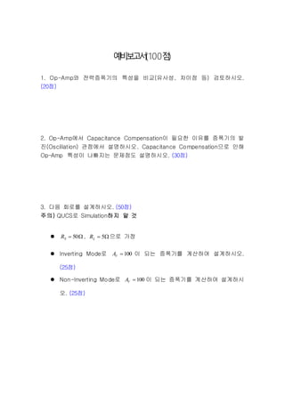 예비보고서(100점)
1. Op-Amp와 전력증폭기의 특성을 비교(유사성, 차이점 등) 검토하시오.
(20점)
2. Op-Amp에서 Capacitance Compensation이 필요한 이유를 증폭기의 발
진(Oscillation) 관점에서 설명하시오. Capacitance Compensation으로 인해
Op-Amp 특성이 나빠지는 문제점도 설명하시오. (30점)
3. 다음 회로를 설계하시오. (50점)
주의) QUCS로 Simulation하지 말 것
  50SR ,  5LR 으로 가정
 Inverting Mode로 100VA 이 되는 증폭기를 계산하여 설계하시오.
(25점)
 Non-Inverting Mode로 100VA 이 되는 증폭기를 계산하여 설계하시
오. (25점)
 