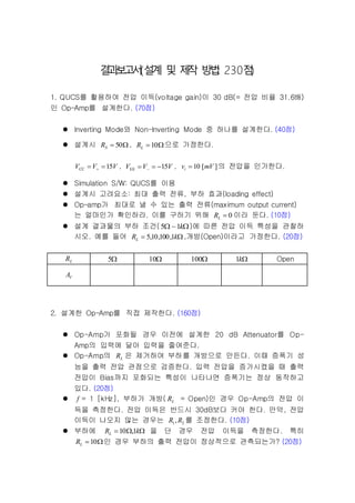 결과보고서(설계 및 제작 방법: 230점)
1. QUCS를 활용하여 전압 이득(voltage gain)이 30 dB(= 전압 비율 31.6배)
인 Op-Amp를 설계한다. (70점)
 Inverting Mode와 Non-Inverting Mode 중 하나를 설계한다. (40점)
 설계시  50SR , 10LR 으로 가정한다.
VVV 15CC   , VVV 15EE   , ][10 mVvi  의 전압을 인가한다.
 Simulation S/W: QUCS를 이용
 설계시 고려요소: 최대 출력 전류, 부하 효과(loading effect)
 Op-amp가 최대로 낼 수 있는 출력 전류(maximum output current)
는 얼마인가 확인하라. 이를 구하기 위해 0LR 이라 둔다. (10점)
 설계 결과물의 부하 조건(  k1~5 )에 따른 전압 이득 특성을 관찰하
시오. 예를 들어  kRL 1,100,10,5 ,개방(Open)이라고 가정한다. (20점)
LR 5 10 100 k1 Open
VA
2. 설계한 Op-Amp를 직접 제작한다. (160점)
 Op-Amp가 포화될 경우 이전에 설계한 20 dB Attenuator를 Op-
Amp의 입력에 달아 입력을 줄여준다.
 Op-Amp의 LR 은 제거하여 부하를 개방으로 만든다. 이때 증폭기 성
능을 출력 전압 관점으로 검증한다. 입력 전압을 증가시켰을 때 출력
전압이 Bias까지 포화되는 특성이 나타나면 증폭기는 정상 동작하고
있다. (20점)
 f = 1 [kHz], 부하가 개방( LR = Open)인 경우 Op-Amp의 전압 이
득을 측정한다. 전압 이득은 반드시 30dB보다 커야 한다. 만약, 전압
이득이 나오지 않는 경우는 21,RR 를 조정한다. (10점)
 부하에  kRL 1,10 을 단 경우 전압 이득을 측정한다. 특히
10LR 인 경우 부하의 출력 전압이 정상적으로 관측되는가? (20점)
 