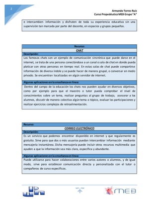 Armando Torres Ruiz
Curso PropedéuticoMEB Grupo“A”
22
e intercambien información y disfruten de toda su experiencia educativa sin una
supervisión tan marcada por parte del docente, en espacios y grupos pequeños.
Recurso:
CHAT
Descripción:
Los famosos chats son un ejemplo de comunicación sincrónica que puede darse en el
internet, se trata de una persona conectándose a un canal o sala de chat en donde pueda
platicar con otras personas en tiempo real. En estas salas de chat puede compartirse
información de diversa índole y se puede hacer de manera grupal, o conversar en modo
privado. Se encuentran localizadas en algún servidor de internet.
Algunas aplicacionesenla enseñanzaen línea:
Dentro del campo de la educación los chats nos pueden ayudar en diversos objetivos,
como por ejemplo para que el maestro o tutor pueda comprobar el nivel de
conocimientos sobre un tema, realizar preguntas al grupo de trabajo, asesorar a los
alumnos, discutir de manera colectiva algún tema o tópico, evaluar las participaciones y
realizar ejercicios complejos de retroalimentación.
Recurso:
CORREO ELECTRÓNICO
Descripción:
Es un servicio que podemos encontrar disponible en internet y que regularmente es
gratuito. Sirve para que dos o más usuarios puedan intercambiar información mediante
mensajería instantánea. Dicha mensajería puede incluir otros recursos multimedia que
ayuden a que la información sea más clara, específica y abundante.
Algunas aplicacionesenla enseñanzaen línea:
Puede utilizarse para hacer colaboraciones entre varios autores o alumnos, y de igual
modo, sirve para establecer comunicación directa y personalizada con el tutor o
compañeros de curso específicos.
 
