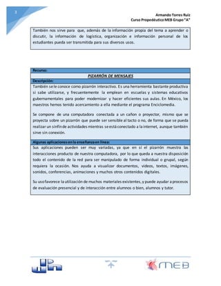 Armando Torres Ruiz
Curso PropedéuticoMEB Grupo“A”
33
También nos sirve para que, además de la información propia del tema a aprender o
discutir, la información de logística, organización e información personal de los
estudiantes pueda ser transmitida para sus diversos usos.
Recurso:
PIZARRÓN DE MENSAJES
Descripción:
También sele conoce como pizarrón interactivo. Es una herramienta bastante productiva
si sabe utilizarse, y frecuentemente la emplean en escuelas y sistemas educativos
gubernamentales para poder modernizar y hacer eficientes sus aulas. En México, los
maestros hemos tenido acercamiento a ella mediante el programa Enciclomedia.
Se compone de una computadora conectada a un cañon o proyector, mismo que se
proyecta sobre un pizarrón que puede ser sensible al tacto o no, de forma que se pueda
realizar un sinfínde actividades mientras seestáconectado a lainternet, aunque también
sirve sin conexión.
Algunas aplicacionesenla enseñanzaen línea:
Sus aplicaciones pueden ser muy variadas, ya que en sí el pizarrón muestra las
interacciones producto de nuestra computadora, por lo que queda a nuestra disposición
todo el contenido de la red para ser manipulado de forma individual o grupal, según
requiera la ocasión. Nos ayuda a visualizar documentos, videos, textos, imágenes,
sonidos, conferencias, animaciones y muchos otros contenidos digitales.
Su usofavorece lautilización de muchos materiales existentes,y puede ayudar aprocesos
de evaluación presencial y de interacción entre alumnos o bien, alumnos y tutor.
 