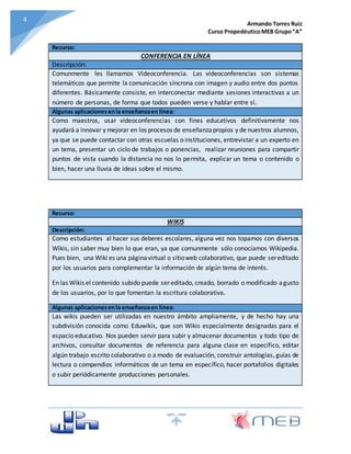 Armando Torres Ruiz
Curso PropedéuticoMEB Grupo“A”
44
Recurso:
CONFERENCIA EN LÍNEA
Descripción:
Comunmente les llamamos Videoconferencia. Las videoconferencias son sistemas
telemáticos que permite la comunicación síncrona con imagen y audio entre dos puntos
diferentes. Básicamente consiste, en interconectar mediante sesiones interactivas a un
número de personas, de forma que todos pueden verse y hablar entre sí.
Algunas aplicacionesenla enseñanzaen línea:
Como maestros, usar videoconferencias con fines educativos definitivamente nos
ayudará a innovar y mejorar en los procesos de enseñanzapropios y de nuestros alumnos,
ya que se puede contactar con otras escuelas o instituciones, entrevistar a un experto en
un tema, presentar un ciclo de trabajos o ponencias, realizar reuniones para compartir
puntos de vista cuando la distancia no nos lo permita, explicar un tema o contenido o
bien, hacer una lluvia de ideas sobre el mismo.
Recurso:
WIKIS
Descripción:
Como estudiantes al hacer sus deberes escolares, alguna vez nos topamos con diversos
Wikis, sin saber muy bien lo que eran, ya que comunmente sólo conocíamos Wikipedia.
Pues bien, una Wiki es una páginavirtual o sitioweb colaborativo, que puede sereditado
por los usuarios para complementar la información de algún tema de interés.
En las Wikis el contenido subido puede ser editado, creado, borrado o modificado agusto
de los usuarios, por lo que fomentan la escritura colaborativa.
Algunas aplicacionesenla enseñanzaen línea:
Las wikis pueden ser utilizadas en nuestro ámbito ampliamente, y de hecho hay una
subdivisión conocida como Eduwikis, que son Wikis especialmente designadas para el
espacio educativo. Nos pueden servir para subir y almacenar documentos y todo tipo de
archivos, consultar documentos de referencia para alguna clase en específico, editar
algún trabajo escrito colaborativo o a modo de evaluación, construir antologías, guías de
lectura o compendios informáticos de un tema en específico, hacer portafolios digitales
o subir periódicamente producciones personales.
 