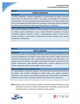 Armando Torres Ruiz
Curso PropedéuticoMEB Grupo“A”
55
Recurso:
PIZARRA COMPARTIDA
Descripción:
La pizarra compartida o pizarrón compartido es una herramienta de dibujo y escritura
que permite una comunicación síncrona, y que puede ser empleada por los maestros,
conjuntamente con otras aplicaciones como laaudioconferencia o elchat. Se podría decir
que en una plataforma de telecomunicación las pizarras compartidas permiten establecer
una forma de comunicación e interacción entre profesores y estudiantes.
Algunas aplicacionesenla enseñanzaen línea:
Como maestros podemos aprovechar las pizarras digitales para poder realizar reuniones
de trabajo, dejando oportunidad a crear y realizar diferentes actividades de manera
simultánea; podemos compartir una idea o conceptualización propia con el resto del
equipo de trabajo, o como medio de explicación, para tomar apuntes o para realizar
producciones colaborativas.
Recurso:
FORO DE DISCUSIÓN
Descripción:
El foro de discusión es una herramienta valiosa que hemos tenido oportinidad de usar en
este curso propedéutico de la MEB. Los foros de discusión son foros creados con fines de
intercamio de pensamientos, ideas y conocimientos enfoques sobre algún tema o sus
puntos de vista. Se muestran como páginas web interactivas donde los usuarios del foro
pueden manifestarse y subir opiniones, producciones o archivos adjuntos con fin de
refutar o enriquecer puntos de vista sobre el tema a discusión.
Algunas aplicacionesenla enseñanzaen línea:
En nuestro ámbito, el educativo, podemos usar los foros para humanización del entorno
de trabajo, para coordinar actividades al resolver dudas, para exponer preguntas
frecuentes, como espacio de socialización no formal, para realizar tutorías, para exponer
información de los temas a discusión y obtener conclusiones de los mismos, etc.
NOTA: Confío en que mi atrevimiento de modificar el formato original del trabajo a modo
de tabla con columnas no cambie la percepción de este trabajo, ya que lo hice con
el afán de poder ser un poco más explícito en cada apartado.
 