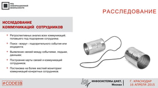 РАССЛЕДОВАНИЕ
Г. КРАСНОДАР
16 АПРЕЛЯ 2015#CODEIB
ИНФОСИСТЕМЫ ДЖЕТ,
Москва
ИССЛЕДОВАНИЕ
КОММУНИКАЦИЙ СОТРУДНИКОВ
 ,Ретроспективных анализ всех коммуникаций
;попавшего под подозрение сотрудника
 « »Поиск вокруг подозрительного события или
;инцидента
 , ,Выявление связей между событиями людьми
;данными
 Построение карты связей и коммуникаций
;сотрудников
 Постановка на более жесткий мониторинг
.коммуникаций конкретных сотрудников
 