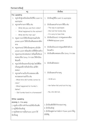 กิจกรรมการเรียนรู้
ครู นักเรียน
Pre- speaking
1. ครูนาเข้าสู่บทเรียนโดยเปิดวิดีโอ Learn to
apologize
2. ครูถามคาถามจากวิดีโอ เช่น
- What did you see from video?
- What happened to the women?
- What did the man say?
3. ครูแจก text1ให้นักเรียนทุกคนแล้วเปิด
power point ให้นักเรียนฟังและออกเสียง
ตาม
4. ครูแจกtext2 ให้นักเรียนทุกคน แล้วเปิด
power point พร้อมอธิบายวิธีใช้โครงสร้าง
5. ครูแจกtext3(บทสนทนา) พร้อมทั้งเปิดบท
สนทนาเรื่อง Sorry, I’m late ให้นักเรียน
ฟัง2ครั้ง
6. ครูแบ่งนักเรียนออกเป็น2กลุ่ม โดยให้ฝั่งA
เป็นครูและฝั่ง Bเป็นนักเรียน แล้วฝึก
สนทนา
7. ครูถามคาถามเกี่ยวกับบทสนทนาเพื่อ
ตรวจสอบความเข้าใจ เช่น
- What time did Yumiko comes to
class?
- What happened to Yumiko’s
father?
- Did Yumiko hand in a homework?
While- speaking
Activity 1 : I’m sorry
1. ครูอธิบายวิธีการทากิจกรรมให้นักเรียนฟัง
2. ครูให้นักเรียนจับคู่
3. ครูเปิดสถานการณ์ในPower point ให้
นักเรียนดู
1. นักเรียนดูวิดีโอ Learn to apologize
2. นักเรียนตอบคาถามจากวิดีโอ เช่น
- The way to apologize
- She lost her lovely dog.
- I’m sorry to hear that.
3. นักเรียนรับtext1 จากครูและออกเสียง
คาศัพท์ตามpower point
4. นักเรียนรับtextจากครูและฟังคาอธิบาย
โครงสร้าง
5. นักเรียนฟังบทสนทนาเรื่อง Sorry, I’m late
6. นักเรียนฝึกสนทนา
7. นักเรียนตอบคาถามครู
- 10.30 a.m.
- Her father fell and hurt his leg.
- No, she did not.
1. นักเรียนฟังวิธีทากิจกรรมจากครู
2. นักเรียนจับคู่
3. นักเรียนดูสถานการณ์จาก Power point ที่ครู
เปิดให้ดู
 