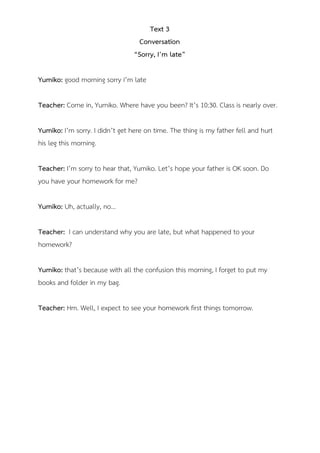 Text 3
Conversation
“Sorry, I’m late”
Yumiko: good morning sorry I’m late
Teacher: Come in, Yumiko. Where have you been? It’s 10:30. Class is nearly over.
Yumiko: I’m sorry. I didn’t get here on time. The thing is my father fell and hurt
his leg this morning.
Teacher: I’m sorry to hear that, Yumiko. Let’s hope your father is OK soon. Do
you have your homework for me?
Yumiko: Uh, actually, no…
Teacher: I can understand why you are late, but what happened to your
homework?
Yumiko: that’s because with all the confusion this morning, I forget to put my
books and folder in my bag.
Teacher: Hm. Well, I expect to see your homework first things tomorrow.
 