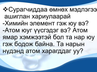 Сурагчиддаа өмнөх мэдлэгээ
ашиглан хариулаарай
-Химийн элемент гэж юу вэ?
-Атом юуг үүсгэдэг вэ? Атом
ямар хэмжээтэй бол та нар юу
гэж бодож байна. Та нарын
нүдэнд атом харагддаг уу?
 