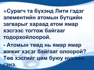 Сурагч та бүхэнд Лити гэдэг
элементийн атомын бүтцийн
загварыг хараад атом ямар
хэсгээс тогтож байгааг
тодорхойлоорой.
- Атомын төвд нь ямар ямар
жижиг хэсэг байгааг олоорой?
Төв хэсгийг цөм буюу нуклон
гэнэ.
 