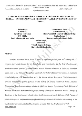 KNOWLEDGE LIBRARIAN”- AN INTERNATIONAL PEER REVIEWED BILINGUAL E-JOURNAL OF LIBRARY AND
INFORMATION SCIENCE
Volume: 02, Issue: 02, March –April 2015 eISSN NO. 2394-2479
Impact Factor (IIFS) - 0.331
www.klibjlis.com Page | 112
LIBRARY AND KNOWLEDGE ADVOCACY IN INDIA: IN THE WAKE OF
DIGITAL ENVIRONMENT AND RECENT INITIATIVE BY GOVERNMENT OF
INDIA.
Shiba Bhue
Librarian,
Kendriya Vidyalaya
INS Chilka
Dist: Khurda, Orissa. India
Nabakumar Bhoi
Asst.Librarian,
Rajiv Gandhi University of Knowledge
Technologies
Nuzvid, Andhra Pradesh. India
Karan Singh,
Librarian
Viksah Degree College,
Bargarh, Odisha. India
Abstract
Library movement takes place in India in different phases from 12th
century to 21st
century since India known for its knowledge and contribution in the field of astronomy,
mathematics and spirituality from ancient period .Library advocacy in India has its origin
dates back to the Maharaj SayajiRao Gaikwad .The father of library movement in India and
proud of Gujarat .S.R Ranganathan works for library science Vadodara Library movement
are two remarkable golden periods in the history of library science in India. Nalanda
Library and Taxsila were epitome of our rich Library legacy. Connemara Public Library of
Madras and Khuda Baksh Oriental public library (Patna) and Sarasvati Mahal Library, of
Tanjavur is the front runner of mile stone in the history of public Library. With Passes of
public library acts and formation of different library associations in India could not up to the
marks in the development of public libraries of India. With the development of ICT,
 