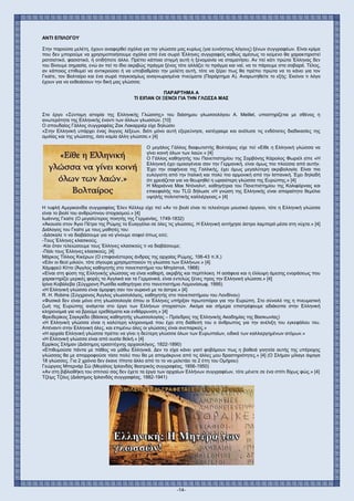 -14-
ΑΝΤΙ ΕΠΙΛΟΓΟΥ
Στην παρούσα μελέτη, έχουν αναφερθεί σχόλια για την γλώσσα μας κυρίως (για ευνόητους λόγους) ξένων συγγραφέων. Είναι κρίμα
που δεν μπορούμε να χρησιμοποιήσουμε σχόλια από ένα σωρό Έλληνες συγγραφείς καθώς αμέσως το κείμενο θα χαρακτηριστεί
ρατσιστικό, φασιστικό, ή οτιδήποτε άλλο. Πρέπει κάποια στιγμή αυτή η ξενομανία να σταματήσει. Αν πεί κάτι πρώτα Έλληνας δεν
του δίνουμε σημασία, ενώ αν πεί το ίδιο ακριβώς πράγμα ξένος τότε αλλάζει το πράγμα και ναί, να το πάρουμε στα σοβαρά. Τέλος,
αν κάποιος επιθυμεί να αντικρούσει ή να υποβαθμίσει την μελέτη αυτή, τότε να ξέρει πως θα πρέπει πρώτα να το κάνει για τον
Γκαίτε, τον Βολταίρο και ένα σωρό παγκοσμίως αναγνωρισμένα πνεύματα (Παράρτημα Α). Αναρωτηθείτε το εξής: Εκείνοι τι λόγο
έχουν για να εκθειάσουν την δική μας γλώσσα;
ΠΑΡΑΡΤΗΜΑ Α
ΤΙ ΕΙΠΑΝ ΟΙ ΞΕΝΟΙ ΓΙΑ ΤΗΝ ΓΛΩΣΣΑ ΜΑΣ
Στο έργο «Σύντομη ιστορία της Ελληνικής Γλώσσης» του διάσημου γλωσσολόγου Α. Meillet, υποστηρίζεται με σθένος η
ανωτερότητα της Ελληνικής έναντι των άλλων γλωσσών. [10]
Ο σπουδαίος Γάλλος συγγραφέας Ζακ Λακαρριέρ είχε δηλώσει
«Στην Ελληνική υπάρχει ένας ίλιγγος λέξεων, διότι μόνο αυτή εξερεύνησε, κατέγραψε και ανέλυσε τις ενδότατες διαδικασίες της
ομιλίας και της γλώσσης, όσο καμία άλλη γλώσσα.» [4]
Ο μεγάλος Γάλλος διαφωτιστής Βολταίρος είχε πεί «Είθε η Ελληνική γλώσσα να
γίνει κοινή όλων των λαών.» [4]
Ο Γάλλος καθηγητής του Πανεπιστημίου της Σορβόνης Κάρολος Φωριέλ είπε «Η
Ελληνική έχει ομοιογένεια σαν την Γερμανική, είναι όμως πιο πλούσια από αυτήν.
Έχει την σαφήνεια της Γαλλικής, έχει όμως μεγαλύτερη ακριβολογία. Είναι πιο
ευλύγιστη από την Ιταλική και πολύ πιο αρμονική από την Ισπανική. Έχει δηλαδή
ότι χρειάζεται για να θεωρηθεί η ωραιότερη γλώσσα της Ευρώπης.» [4]
Η Μαριάννα Μακ Ντόναλντ, καθηγήτρια του Πανεπιστημίου της Καλιφόρνιας και
επικεφαλής του TLG δήλωσε «Η γνώση της Ελληνικής είναι απαραίτητο θεμέλιο
υψηλής πολιτιστικής καλλιέργειας.» [4]
Η τυφλή Αμερικανίδα συγγραφέας Έλεν Κέλλερ είχε πεί «Αν το βιολί είναι το τελειότερο μουσικό όργανο, τότε η Ελληνική γλώσσα
είναι το βιολί του ανθρώπινου στοχασμού.» [4]
Ιωάννης Γκαίτε (Ο μεγαλύτερος ποιητής της Γερμανίας, 1749-1832)
«Άκουσα στον Άγιο Πέτρο της Ρώμης το Ευαγγέλιο σε όλες τις γλώσσες. Η Ελληνική αντήχησε άστρο λαμπερό μέσα στη νύχτα.» [4]
Διάλογος του Γκαίτε με τους μαθητές του:
-Δάσκαλε τι να διαβάσουμε για να γίνουμε σοφοί όπως εσύ;
-Τους Έλληνες κλασικούς.
-Και όταν τελειώσουμε τους Έλληνες κλασικούς τι να διαβάσουμε;
-Πάλι τους Έλληνες κλασικούς. [4]
Μάρκος Τίλλιος Κικέρων (Ο επιφανέστερος άνδρας της αρχαίας Ρώμης, 106-43 π.Χ.)
«Εάν οι θεοί μιλούν, τότε σίγουρα χρησιμοποιούν τη γλώσσα των Ελλήνων.» [4]
Χάμφρεϋ Κίττο (Άγγλος καθηγητής στο πανεπιστήμιο του Μπρίστολ, 1968)
«Είναι στη φύση της Ελληνικής γλώσσας να είναι καθαρή, ακριβής και περίπλοκη. Η ασάφεια και η έλλειψη άμεσης ενοράσεως που
χαρακτηρίζει μερικές φορές τα Αγγλικά και τα Γερμανικά, είναι εντελώς ξένες προς την Ελληνική γλώσσα.» [4]
Ιρίνα Κοβάλεβα (Σύγχρονη Ρωσίδα καθηγήτρια στο πανεπιστήμιο Λομονόσωφ, 1995)
«Η Ελληνική γλώσσα είναι όμορφη σαν τον ουρανό με τα άστρα.» [4]
R. H. Robins (Σύγχρονος Άγγλος γλωσσολόγος, καθηγητής στο πανεπιστήμιου του Λονδίνου)
«Φυσικά δεν είναι μόνο στη γλωσσολογία όπου οι Έλληνες υπήρξαν πρωτοπόροι για την Ευρώπη. Στο σύνολό της η πνευματική
ζωή της Ευρώπης ανάγεται στο έργο των Ελλήνων στοχαστών. Ακόμα και σήμερα επιστρέφουμε αδιάκοπα στην Ελληνική
κληρονομιά για να βρούμε ερεθίσματα και ενθάρρυνση.» [4]
Φρειδερίκος Σαγκρέδο (Βάσκος καθηγητής γλωσσολογίας – Πρόεδρος της Ελληνικής Ακαδημίας της Βασκωνίας)
«Η Ελληνική γλώσσα είναι η καλύτερη κληρονομιά που έχει στη διάθεσή του ο άνθρωπος για την ανέλιξη του εγκεφάλου του.
Απέναντι στην Ελληνική όλες, και επιμένω όλες οι γλώσσες είναι ανεπαρκείς.»
«Η αρχαία Ελληνική γλώσσα πρέπει να γίνει η δεύτερη γλώσσα όλων των Ευρωπαίων, ειδικά των καλλιεργημένων ατόμων.»
«Η Ελληνική γλώσσα είναι από ουσία θεϊκή.» [4]
Ερρίκος Σλήμαν (Διάσημος ερασιτέχνης αρχαιολόγος, 1822-1890)
«Επιθυμούσα πάντα με πάθος να μάθω Ελληνικά. Δεν το είχα κάνει γιατί φοβόμουν πως η βαθειά γοητεία αυτής της υπέροχης
γλώσσας θα με απορροφούσε τόσο πολύ που θα με απομάκρυνε από τις άλλες μου δραστηριότητες.» [4] (Ο Σλήμαν μίλαγε άψογα
18 γλώσσες. Για 2 χρόνια δεν έκανε τίποτα άλλο από το το να μελετάει τα 2 έπη του Ομήρου)
Γεώργιος Μπερνάρ Σώ (Μεγάλος Ιρλανδός θεατρικός συγγραφέας, 1856-1950)
«Αν στη βιβλιοθήκη του σπιτιού σας δεν έχετε τα έργα των αρχαίων Ελλήνων συγγραφέων, τότε μένετε σε ένα σπίτι δίχως φώς.» [4]
Τζέιμς Τζόυς (Διάσημος Ιρλανδός συγγραφέας, 1882-1941)
 