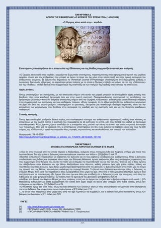 -17-
ΠΑΡΑΡΤΗΜΑ Δ
ΑΡΘΡΟ ΤΗΣ ΕΦΗΜΕΡΙΔΑΣ «Ο ΚΟΣΜΟΣ ΤΟΥ ΕΠΕΝΔΥΤΗ» (14/08/2004)
«Ο Όμηρος κάνει καλό στην... καρδιά»
Επιστήμονες υποστηρίζουν ότι η απαγγελία της Οδύσσειας και της Ιλιάδας συγχρονίζει αναπνοή και παλμούς
«Ο Όμηρος κάνει καλό στην καρδιά», ισχυρίζονται Ευρωπαίοι επιστήμονες, παραπέμποντας στην αφηγηματική τεχνική του μεγάλου
αρχαίου επικού και στις επιδράσεις που μπορεί να έχουν τα έργα του όχι μόνο στην νόηση αλλά και στην ομαλή λειτουργία του
ανθρώπινου σώματος. Σε έρευνα που δημοσιεύει το «American Journal of Physiology» υποστηρίζεται ότι ο ξεχωριστός ρυθμός, ο
λεγόμενος δακτυλικός εξάμετρος, το αρχαιότερο μέτρο ποίησης με το οποίο ο Όμηρος επέλεξε να γράψει τα έπη της «Οδύσσειας»
και της «Ιλιάδας», επιδρά θετικά στον συγχρονισμό της αναπνοής και των παλμών της καρδιάς όταν κάποιος τα απαγγέλλει.
Αργές ανάσες
Όπως υποστηρίζουν οι επιστήμονες, με την απαγγελία στίχων υπό αυτήν την μορφή μπορούν να επιτευχθούν αργές ανάσες που
βοηθούν τόσο στην καρδιακή λειτουργία όσο και στην σωστή αναπνοή. Παρακολουθώντας συστηματικά τις αντιδράσεις του
οργανισμού 20 ατόμων κατά την διάρκεια απαγγελίας στίχων από την Ομηρική «Οδύσσεια», ανακάλυψαν μια εκπληκτική επίδραση
στον συγχρονισμό των αναπνοών και των καρδιακών παλμών. «Είναι προφανές ότι το εξάμετρο βοηθά τον ανθρώπινο οργανισμό
να βρεί τον δικό του σωστό ρυθμό», υποστηρίζουν οι ερευνητές. Θεωρείται μια ανακάλυψη ιδιαίτερα σημαντική, τόσο για την
κατανόηση των μηχανισμών που βοηθούν στην λειτουργία της καρδιάς και της αναπνοής όσο και για την θεραπεία καρδιακών
παθήσεων.
Σωστός τονισμός
Όπως έχει αποδειχθεί, επιδρούν θετικά κυρίως στο κυκλοφορικό σύστημα του ανθρώπινου οργανισμού, καθώς όταν κάποιος τα
απαγγέλλει με τον σωστό τρόπο η αναπνοή του περιορίζεται σε έξι εισπνοές το λεπτό, κάτι που βοηθά την καρδιά να λειτουργεί
αποτελεσματικά. Άλλες έρευνες έχουν αποδείξει ότι η απαγγελία τους μειώνει την πίεση και ευνοεί την αποτελεσματική λειτουργία
των πνευμόνων. Όσο για τα Ομηρικά έπη, οι επιστήμονες υποστηρίζουν ότι δεν είναι ανάγκη να διαβάσει κανείς και τους 12.000
στίχους της «Οδύσσειας», αρκεί να απαγγείλει λίγες στροφές περπατώντας και ακολουθώντας τον τονισμό των συλλαβών.
Hμερομηνία : 28-10-2005
http://news.kathimerini.gr/4Dcgi/4Dcgi/_w_articles_civ_1752976_28/10/2005_161700
ΠΑΡΑΡΤΗΜΑ Ε
ΣΤΟΙΧΕΙΑ ΓΙΑ ΠΑΝΑΡΧΑΙΑ ΠΑΡΟΥΣΙΑ ΕΛΛΗΝΩΝ ΣΤΙΣ ΙΝΔΙΕΣ
«Λένε ότι στην περιοχή από την οποία πέρασε ο Αλέξανδρος, ανάμεσα στους ποταμούς Ινδό και Κωφήνα, υπήρχε μία πόλη που
λεγόταν Νύσα. Την είχε χτίσει ο Διόνυσος όταν εκστράτευσε εναντίον των Ινδών.» [21] βιβλίο Ε σελ 27
«Βασιλιά, οι Νυσίοι σε παρακαλούν να σεβαστείς τον Διόνυσο και να τους αφήσεις ελεύθερους και ανεξάρτητους. Όταν ο Διόνυσος
υποδούλωσε τους Ινδούς και στράφηκε πίσω προς την Ελληνική θάλασσα, έχτισε, αφήνοντας εδώ τους απόμαχους στρατιώτες του
που συμμετείχαν στην λατρεία του, αυτήν την πόλη για να θυμίζει την περιπλάνησή του και την νίκη του. Έτσι και εσύ ο ίδιος έχτισες
την Αλεξάνδρεια στον Καύκασο και την άλλην Αλεξάνδρεια στην Αίγυπτο, καθώς μάλιστα έχεις ήδη χτίσει πολλές πόλεις και
προτίθεσαι να χτίσεις κι άλλες, έχεις δείξει μεγαλύτερη δραστηριότητα από τον Διόνυσο. Ο Διόνυσος έδωσε στην πόλη μας το όνομα
της τροφού του, της Νύσας, και ονόμασε ολόκληρη την περιοχή Νυσαία. Το βουνό που βρίσκεται κοντά στην πόλη, ο Διόνυσος το
ονόμασε Μηρό, διότι κατά την παράδοση ο ίδιος κυοφορήθηκε στον μηρό του Δία. Από τότε η πόλη μας είναι ελεύθερη, εμείς οι ίδιοι
ανεξάρτητοι και τα πολιτικά μας ήθη ήρεμα. Και σου έχω και άλλη μία απόδειξη ότι ο Διόνυσος έχτισε την πόλη μας, από όλη την
Ινδία μόνο σε εμάς φυτρώνει κισσός.» (Ο κισσός ήταν το ιερό φυτό του Διονύσου) [21] βιβλίο Ε σελ 29
«Ανέβηκε στο βουνό που λεγόταν Μηρός με τους εταίρους ιππείς και το άγημα του πεζικού και το βρήκε κατάφυτο από κισσό [...] Οι
Μακεδόνες αντίκρυσαν με βαθιά ευχαρίστηση τον κισσό διότι είχαν καιρό να δούνε (δεν υπάρχει στην Ινδία κισσός, όπως δεν
υπάρχουν και αμπέλια).» [21] βιβλίο Ε σελ 29
«Οι Νυσσαίοι όμως δεν είναι Ινδοί. Ίσως να είναι απόγονοι των Ελλήνων εκείνων που ακολούθησαν τον Διόνυσο στην εκστρατεία
του στην Ινδία και δεν μπορούσαν πια να πολεμήσουν.» [21] Ινδική σελ 113
«...το ότι οι Ινδοί πηγαίνουν στην μάχη κάτω από τον ήχο τυμπάνων και κυμβάλων, και η εσθήτα τους είναι κατάστικτη, όπως των
βάκχων του Διονύσου.» [21] Ινδική σελ 123
ΠΗΓΕΣ
[1] http://www.krassanakis.gr/chinese.htm
[2] ΠΕΡΙΟΔΙΚΟ «ΔΑΥΛΟΣ» τεύχος 204 (Δεκέμβριος 1999)
[3] «ΠΡΟΑΛΦΑΒΗΤΙΚΑΙ ΕΛΛΗΝΙΚΑΙ ΓΡΑΦΑΙ» του Γ. Πετρόπουλου
 