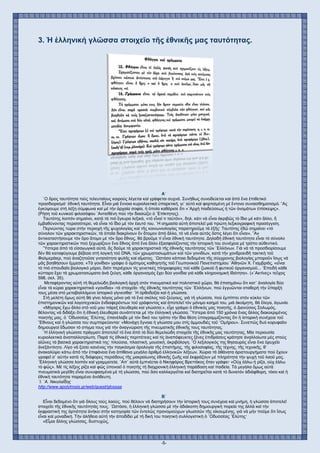-5-
3. Ἡ ἑλληνική γλῶσσα στοιχεῖο τῆς ἐθνικῆς μας ταυτότητας.
Α´
῾Ο ὅρος ταυτότητα τούς τελευταίους καιρούς λέγεται καί γράφεται συχνά. Συνήθως συνοδεύεται καί ἀπό ἕνα ἐπιθετικό
προσδιορισμό· ἐθνική ταυτότητα. Εἶναι μιά ἔννοια κυριολεκτικά ὑπαρκτική, γι᾿ αὐτό καί φορτισμένη μέ ἔντονο συναισθηματισμό. ῎Ας
ἐγκύψουμε στή λέξη σύμφωνα καί μέ τήν ἀρχαία σοφία, ἡ ὁποία καθόρισε ὅτι «᾿Αρχή παιδεύσεως ἡ τῶν ὀνομάτων ἐπίσκεψις».
(Ρήση τοῦ κυνικοῦ φιλοσόφου ᾿Αντισθένη πού τήν διασώζει ὁ ᾿Επίκτητος).
Ταυτότης λοιπόν σημαίνει, κατά τά πιό ἔγκυρα λεξικά, «τό εἶναί τι ταὐτόν», δηλ. κάτι νά εἶναι ἀκριβῶς τό ἴδιο μέ κάτι ἄλλο, ἤ
ἐμβαθύνοντας περισσότερο, νά εἶναι τό ἴδιο μέ τόν ἑαυτό του. ῾Η σημασία αὐτή ἀποτελεῖ μιά πρώτη λεξικογραφική προσέγγιση.
Περνώντας τώρα στήν περιοχή τῆς ψυχολογίας καί τῆς κοινωνιολογίας παρατηροῦμε τά ἑξῆς· Ταυτότης ἐδῶ σημαίνει «τό
σύνολον τῶν χαρακτηριστικῶν, τά ὁποῖα διακρίνουν ἕν ἄτομον ἀπό ἄλλο, τό νά εἶναι αὐτός ὅστις λέγει ὅτι εἶναι». ῎Αν
ἀντικαταστήσουμε τόν ὅρο ἄτομο μέ τόν ὅρο ἔθνος, θά βροῦμε τί εἶναι ἐθνική ταυτότητα. Δηλαδή ἐθνική ταυτότητα εἶναι τό σύνολο
τῶν χαρακτηριστικῶν πού ξεχωρίζουν ἕνα ἔθνος ἀπό ἕνα ἄλλο ἐξασφαλίζοντας τήν ἱστορική του συνέχεια μέ τρόπο αὐθεντικό.
῞Υστερα ἀπό τά εἰσαγωγικά αὐτά, ἄς δοῦμε τά χαρακτηριστικά τῆς ἐθνικῆς ταυτότητας τῶν ῾Ελλήνων. Γιά νά τά προσδιορίσουμε
δέν θά καταφύγουμε βέβαια στή λογική τοῦ DΝΑ, τῶν χρωματοσωμάτων καί τῶν γονιδίων, κατά τήν χονδροειδῆ τακτική τοῦ
Φαλμεράιερ, πού ἀναζητοῦσε γνησιότητα φυλῆς καί αἵματος. ῾Ωστόσο κάποια δεδομένα τῆς σύγχρονης βιολογίας μποροῦν ἴσως νά
μᾶς βοηθήσουν ἔμμεσα. «Τά γονίδια» γράφει ὁ ὁμότιμος καθηγητής τοῦ Γεωπονικοῦ Πανεπιστημίου ᾿Αθηνῶν Χ. Γιαμβριᾶς, «εἶναι
τό πιό σπουδαῖο βιολογικό μόριο, διότι περιέχουν τίς γενετικές πληροφορίες τοῦ κάθε ζωικοῦ ἤ φυτικοῦ ὀργανισμοῦ... ᾿Επειδή κάθε
κύτταρο ἔχει τά χρωματοσώματα ἀνά ζεύγη, κάθε ὀργανισμός ἔχει δύο γονίδια γιά κάθε κληρονομική ἰδιότητα». («᾿Ακτίνες» τεῦχος
598, σελ. 35).
Μεταφέροντας αὐτή τή θεμελιώδη βιολογική ἀρχή στόν πνευματικό καί πολιτιστικό χῶρο, θά ἐπισημάνω ὅτι κατ᾿ ἀναλογία δύο
εἶναι τά κύρια χαρακτηριστικά «γονίδια» -τά στοιχεῖα- τῆς ἐθνικῆς ταυτότητας τῶν ῾Ελλήνων, πού ἐγγυῶνται σταθερή τήν ὕπαρξή
τους μέσα στό μεταβαλλόμενο ἱστορικό γίγνεσθαι· ῾Η ὀρθοδοξία καί ἡ γλώσσα.
Στή μελέτη ὅμως αὐτή θά γίνει λόγος μόνο γιά τό ἕνα σκέλος τοῦ ζεύγους, γιά τή γλώσσα, πού ἐμπίπτει στόν κύκλο τῶν
ἐπιστημονικῶν καί λογοτεχνικῶν ἐνδιαφερόντων τοῦ γράφοντος καί ἀποτελεῖ τόν μόνιμο καημό του, μιά ἀκοίμητη, θά ἔλεγα, ἀγωνία.
«Μήγαρις ἔχω ἄλλο στό νοῦ μου πάρεξ ἐλευθερία καί γλώσσα;», εἶχε γράψει ὁ ἐθνικός μας ποιητής, ὁ Διονύσιος Σολωμός,
θέλοντας νά διδάξει ὅτι ἡ ἐθνική ἐλευθερία συνάπτεται μέ τήν ἑλληνική γλώσσα. ῞Υστερα ἀπό 150 χρόνια ἕνας ἄλλος διακεκριμένος
ποιητής μας, ὁ ᾿Οδυσσέας ᾿Ελύτης, ἐπανέλαβε μέ τόν δικό του τρόπο τήν ἴδια θέση ὑπογραμμίζοντας ὅτι ἡ ἱστορική συνέχεια τοῦ
῎Εθνους καί ἡ γλώσσα του συμπορεύονται· «Μονάχη ἔγνοια ἡ γλώσσα μου στίς ἀμμουδιές τοῦ ῾Ομήρου». Συνεπῶς δυό κορυφαῖοι
δημιουργοί ἔδωσαν τό στίγμα τους γιά τήν ἀναγνώριση τῆς πνευματικῆς ἐθνικῆς τους ταυτότητας.
῾Η ἑλληνική γλώσσα πράγματι ἀποτελεῖ τό ἕνα ἀπό τά δύο θεμελιώδη στοιχεῖα τῆς ἐθνικῆς μας ταυτότητας. Μία περιουσία
κυριολεκτικά ἀναπαλλοτρίωτη. Παρά τίς ἐθνικές περιπέτειες καί τίς ἀναπόφευκτες ξένες ἐπιδράσεις κράτησε ἀναλλοίωτα μές στούς
αἰῶνες τά βασικά χαρακτηριστικά της· πλούσια, πλαστική, μουσική, ἀκριβόλογη. ῾Ο λεξιλογικός της θησαυρός εἶναι ἕνα ὀρυχεῖο
ἀνεξάντλητο. Λίγο νά ξύσει κανένας τήν παγκόσμια ὁρολογία τῆς ἐπιστήμης, τῆς φιλοσοφίας, τῆς τέχνης, τῆς τεχνικῆς, θ᾿
ἀνακαλύψει κάτω ἀπό τήν ἐπιφάνεια ἕνα ἀπίθανα μεγάλο ἀριθμό ἑλληνικῶν λέξεων. Χώρια τά ἀθάνατα ἀριστουργήματα πού ἔχουν
γραφεῖ σ᾿ αὐτήν κατά τίς διάφορες περιόδους τῆς μακραίωνης ἐθνικῆς ζωῆς καί ἐκφράζουν μέ πληρότητα τήν ψυχή τοῦ λαοῦ μας.
῾Ελληνική γλώσσα λοιπόν καί γραμματεία. ᾿Απ᾿ αὐτά ἐμπνέεται ὁ Νικηφόρος Βρεττάκος ὅταν γράφει· «Οὐχ ἑάλω ἡ ρίζα, οὐχ ἑάλω
τό φῶς». Μέ τίς λέξεις ρίζα καί φῶς ὑπονοεῖ ὁ ποιητής τή διαχρονική ἑλληνική παράδοση καί παιδεία. Τά μεγάλα ὅμως αὐτά
πνευματικά μεγέθη εἶναι συνυφασμένα μέ τή γλώσσα, πού ὅσο καλλιεργεῖται καί διατηρεῖται κατά τό δυνατόν ἀδιάφθορη, τόσο καί ἡ
ἐθνική ταυτότητα παραμένει ἀνόθευτη.
᾿Ι. ᾿Α. Νικολαΐδης
http://www.apolytrosis.gr/web/guest/glossaa
Β´
Εἶναι δεδομένο ὅτι γιά ὅλους τούς λαούς, πού θέλουν νά διατηρήσουν τήν ἱστορική τους συνέχεια καί μνήμη, ἡ γλώσσα ἀποτελεῖ
στοιχεῖο τῆς ἐθνικῆς ταυτότητάς τους. ῾Ωστόσο, ἡ ἑλληνική γλώσσα μέ τήν ἀδιάκοπη δημιουργική πορεία της ἀλλά καί τήν
ἐκφραστική της ἀρτιότητα ἀνήκει στήν κατηγορία τῶν ἐντελῶς προνομιούχων γλωσσῶν τῆς οἰκουμένης, γιά νά μήν ποῦμε ὅτι ἴσως
εἶναι καί μοναδική. Τήν ἀλήθεια αὐτή τήν ἀποδίδει μέ τή δική του ποιητική συλλογιστική ὁ ᾿Οδυσσέας ᾿Ελύτης·
«Εἶμαι ἄλλης γλώσσας, δυστυχῶς,
 